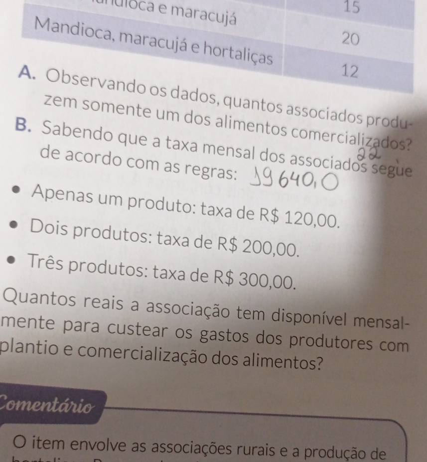 nul
ntos associados produ-
omente um dos alimentos comercializados?
B. Sabendo que a taxa mensal dos associados segue
de acordo com as regras:
Apenas um produto: taxa de R$ 120,00.
Dois produtos: taxa de R$ 200,00.
Três produtos: taxa de R$ 300,00.
Quantos reais a associação tem disponível mensal-
mente para custear os gastos dos produtores com 
plantio e comercialização dos alimentos?
Comentário
item envolve as associações rurais e a produção de