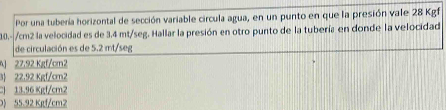 Por una tubería horizontal de sección variable circula agua, en un punto en que la presión vale 28 Kgf
10.-|/cm2 la velocidad es de 3.4 mt/seg. Hallar la presión en otro punto de la tubería en donde la velocidad
de circulación es de 5.2 mt/seg
A) 27.92 Kgf/cm2
B) 22.92 Kgf/cm2
C) 13.96 Kgf/cm2
) 55.92 Kgf/cm2