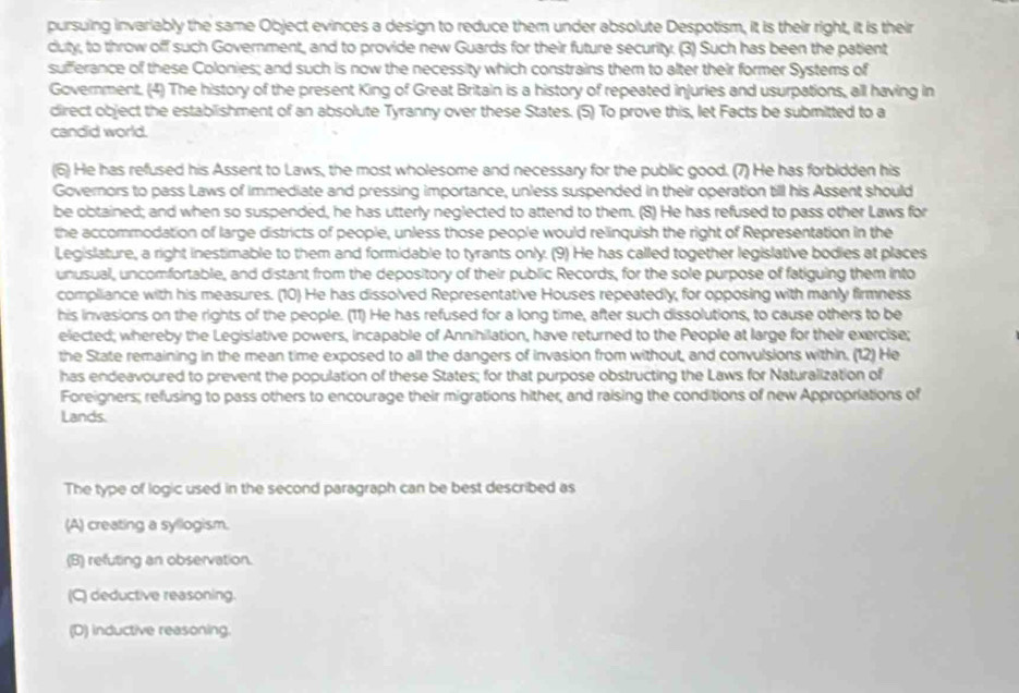 pursuing invariably the same Object evinces a design to reduce them under absolute Despotism, it is their right, it is their
duty, to throw off such Government, and to provide new Guards for their future security. (3) Such has been the patient
sufferance of these Colonies; and such is now the necessity which constrains them to alter their former Systems of
Government. (4) The history of the present King of Great Britain is a history of repeated injuries and usurpations, all having in
direct object the establishment of an absolute Tyranny over these States. (5) To prove this, let Facts be submitted to a
candid world.
(6) He has refused his Assent to Laws, the most wholesome and necessary for the public good. (7) He has forbidden his
Governors to pass Laws of immediate and pressing importance, unless suspended in their operation till his Assent should
be obtained; and when so suspended, he has utterly neglected to attend to them. (8) He has refused to pass other Laws for
the accommodation of large districts of people, unless those people would relinquish the right of Representation in the
Legislature, a right inestimable to them and formidable to tyrants only. (9) He has called together legislative bodies at places
unusual, uncomfortable, and distant from the depository of their public Records, for the sole purpose of fatiguing them into
compliance with his measures. (10) He has dissolved Representative Houses repeatedly, for opposing with manly firmness
his invasions on the rights of the people. (11) He has refused for a long time, after such dissolutions, to cause others to be
elected; whereby the Legislative powers, incapable of Annihilation, have returned to the People at large for their exercise;
the State remaining in the mean time exposed to all the dangers of invasion from without, and convulsions within. (12) He
has endeavoured to prevent the population of these States; for that purpose obstructing the Laws for Naturalization of
Foreigners; refusing to pass others to encourage their migrations hither, and raising the conditions of new Appropriations of
Lands.
The type of logic used in the second paragraph can be best described as
(A) creating a syllogism.
(B) refuting an observation.
(C) deductive reasoning.
(D) inductive reasoning.
