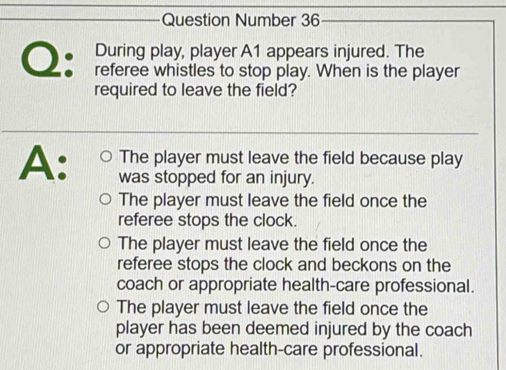 Question Number 36
During play, player A1 appears injured. The
Q: referee whistles to stop play. When is the player
required to leave the field?
A: The player must leave the field because play
was stopped for an injury.
The player must leave the field once the
referee stops the clock.
The player must leave the field once the
referee stops the clock and beckons on the
coach or appropriate health-care professional.
The player must leave the field once the
player has been deemed injured by the coach
or appropriate health-care professional.