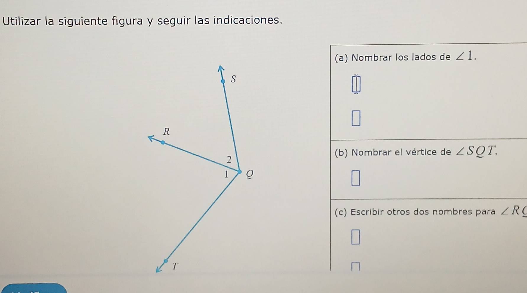 Utilizar la siguiente figura y seguir las indicaciones. 
(a) Nombrar los lados de ∠ 1. 
(b) Nombrar el vértice de ∠ SQT. 
(c) Escribir otros dos nombres para ∠ R (