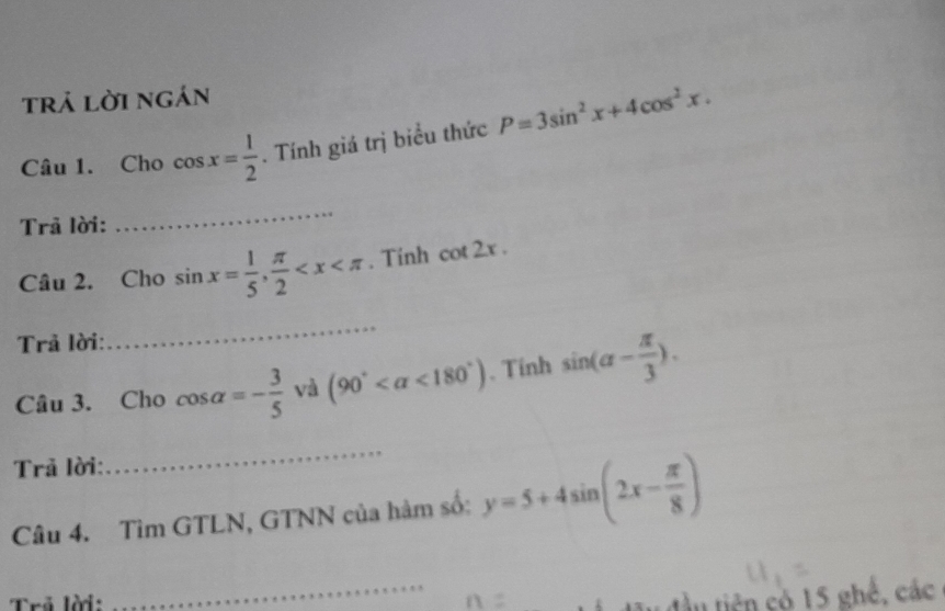 trả lời ngán 
Câu 1. Cho cos x= 1/2 . Tính giá trị biểu thức P=3sin^2x+4cos^2x. 
Trả lời: 
_ 
Câu 2. Cho sin x= 1/5 ,  π /2  . Tinh cot 2x. 
Trả lời: 
_ 
Câu 3. Cho cos alpha =- 3/5  và (90° <180°) 、 Tinh sin (alpha - π /3 ). 
Trả lời: 
_ 
Câu 4. Tìm GTLN, GTNN của hàm số: y=5+4sin (2x- π /8 )
Trẻ lời: 
_ 
tầu tiên có 15 ghế, các