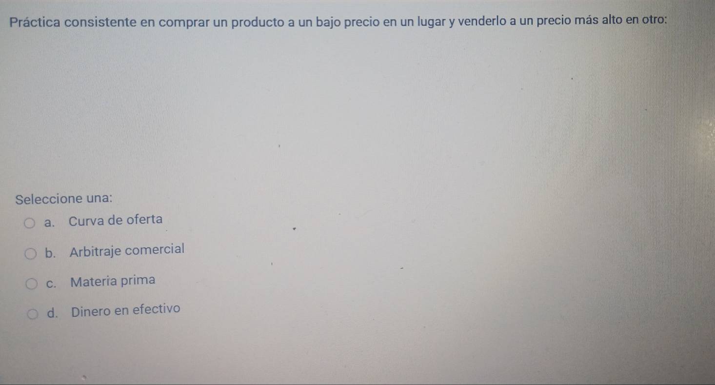 Práctica consistente en comprar un producto a un bajo precio en un lugar y venderlo a un precio más alto en otro:
Seleccione una:
a. Curva de oferta
b. Arbitraje comercial
c. Materia prima
d. Dinero en efectivo