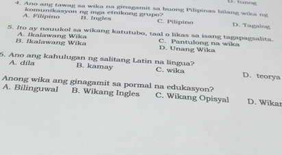 tano g
4. Ano ang tawag sa wika na ginagamit sa buong Pilipinas bilang wika ng
B. Ingles
A. Filipino komunikasyon ng mga etnikong grupo? C. Pilipino D. Tagalog
5. Ito ay nauukol sa wikang katutubo, taal o likas sa isang tagapagsalita.
B. Ikalawang Wika A. Ikalawang Wika C. Pantulong na wika
D. Unang Wika
5. Ano ang kahulugan ng salitang Latin na lingua? D. teorya
A. dila B. kamay C. wika
Anong wika ang ginagamit sa pormal na edukasyon?
A. Bilinguwal B. Wikang Ingles C. Wikang Opisyal D. Wikar