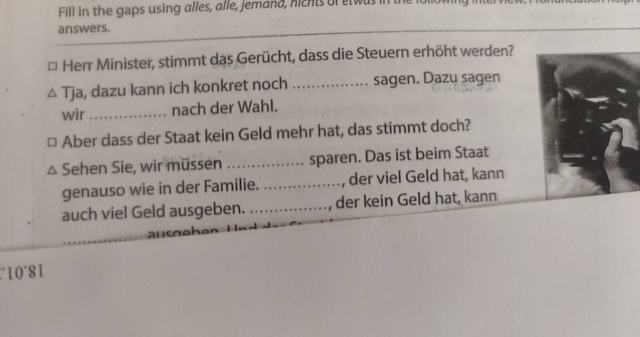 Fill in the gaps using alles, alle, jemand, nichts of etwas 
answers. 
Herr Minister, stimmt das Gerücht, dass die Steuern erhöht werden? 
Tja, dazu kann ich konkret noch _sagen. Dazu sagen 
wir _nach der Wahl. 
Aber dass der Staat kein Geld mehr hat, das stimmt doch? 
Sehen Sie, wir müssen _sparen. Das ist beim Staat 
genauso wie in der Familie. _, der viel Geld hat, kann 
auch viel Geld ausgeben. _, der kein Geld hat, kann 
_ 
a
10°8I