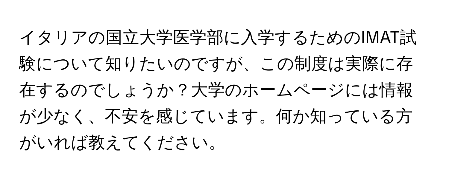イタリアの国立大学医学部に入学するためのIMAT試験について知りたいのですが、この制度は実際に存在するのでしょうか？大学のホームページには情報が少なく、不安を感じています。何か知っている方がいれば教えてください。