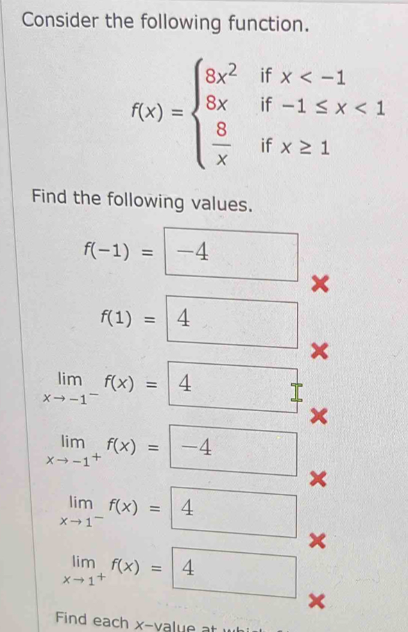 Consider the following function.
f(x)=beginarrayl 8x^2ifx <1  8/x ifx≥ 1endarray.
Find the following values.
f(-1)=□ -4 x
f(1)=□ 4 x
limlimits _xto -1^-f(x)=4 7 
×
limlimits _xto -1^+f(x)=□ -4 x
limlimits _xto 1^-f(x)=4 x
limlimits _xto 1^+f(x)=4
x
Find each x -value at