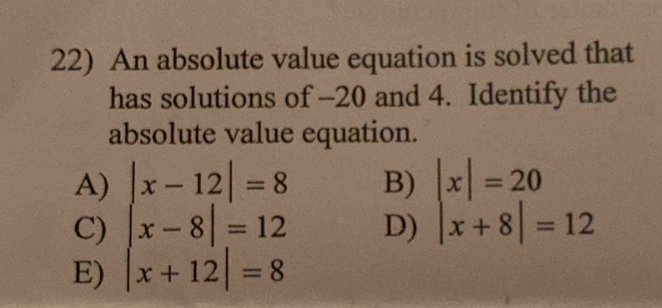 An absolute value equation is solved that
has solutions of -20 and 4. Identify the
absolute value equation.
A)
C)
E) beginvmatrix x-12endvmatrix =8 x-8beginvmatrix =12 x+12endvmatrix =8
B)
D) beginvmatrix xendvmatrix =20 x+8|=12endarray.