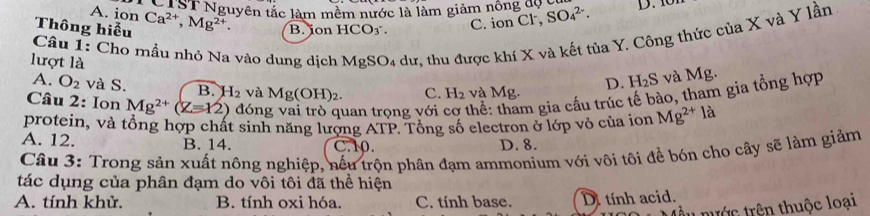 A. ion
N ST Nguyên tắc làm mềm nước là làm giảm nông đó g SO_4^((2-). 
Thông hiểu Ca^2+), Mg^(2+) B. jon HCO3.
C. ion Cl,
lượt là MgSO_4; dư, thu được khí X và kết tủa Y. Công thức của X và Y lần
Câu 1: Cho mầu nhỏ Na vào dung dịch
A. O_2 và S. B. 1 H_2 và Mg(OH)_2. C. H_2 và Mg.
D. H_2S và Mg.
Câu 2: Ion Mg^(2+)(Z=12) đón uan trọng với thể: tham gia cầu trúc tế bào, tham gia tổng hợp
protein, và tổng hợp chất sinh năng lượng ATP. Tổng số electron ở lớp vỏ của ion Mg^(2+) là
A. 12. B. 14. C. 10. D. 8.
Câu 3: Trong sản xuất nông nghiệp, nếu trộn phân đạm ammonium với vôi tôi để bón cho cây sẽ làm giảm
tác dụng của phân đạm do vôi tôi đã thể hiện
A. tính khử. B. tính oxi hóa. C. tính base. Di tính acid.
t trước trên thuộc loại