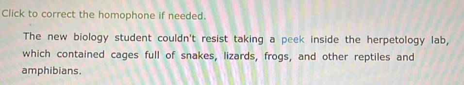 Click to correct the homophone if needed. 
The new biology student couldn't resist taking a peek inside the herpetology lab, 
which contained cages full of snakes, lizards, frogs, and other reptiles and 
amphibians.