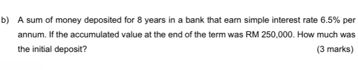 A sum of money deposited for 8 years in a bank that earn simple interest rate 6.5% per 
annum. If the accumulated value at the end of the term was RM 250,000. How much was 
the initial deposit? (3 marks)