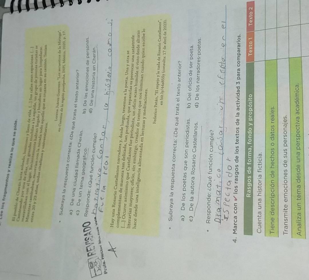 Lee los fragmentos y realiza lo que se pide.
El pueblo de Cherán lucía soleado, luminoso y lleno de vida. [...] Sus calles eran espaciosas. (...]
Caminando por una de ellas, con grandes mochilas a la espalda, un grupo de jóvenes turistas se
maravillaban con el lugar. Recientemente habían llegado y buscaban un lugar para hospedarse
Mientras caminaban, recorrían con la mirada todo aquello que se cruzara en su camino. Tenían
entre 20 y 23 años, todos citadinos y universitarios
Lorena Juárez Guerrero. "Los secuestros de la Miringa":
en Cuentos de la región purépecha, INPI, México, 2020, p. 17.
Subraya la respuesta correcta: ¿De qué trata el texto anterior?
a) De una ciudad Ilamada Cherán.
c) De un tema geográfico.
b) De las emociones de personas.
REVISADO  Responde: ¿Qué función cumple?
d) De una historia en Cherán.
Profe, Héctor Moreles Vela_
Hay una Rosario Castellanos narradora y, desde luego, tenemos a la poeta. Una y otra se
complementan de manera tan delicada, tan profunda, que separarlas es provocar una catástrofe
[..] Ocurre asímismo que Castellanos fue periodista, un oficio acaso humilde si visto desde alturas
literarias mayores; oficio, sin embargo, creador de textos que nos iluminan cuando quien escribe lo
hace desde una inteligencia alimentada en lecturas y meditaciones.
Federico Patán, "El espejo y la nada de Rosario Castellanos".
en bit.ly/44s85Sy (consulta: 17 de abril de 2023).
Subraya la respuesta correcta: ¿De qué trata el texto anterior?
a) De los poetas que son periodistas. b) Del oficio de ser poeta.
c) De la autora Rosario Castellanos. d) De los narradores-poetas.
Responde: ¿Qué función cumple?
_
4. Marca con ✔ los rasgos de los textos de la actividad 3 para compararlos.