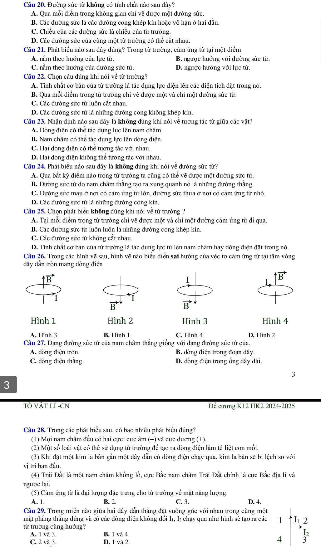 Đường sức từ không có tính chất nào sau đây?
A. Qua mỗi điểm trong không gian chỉ vẽ được một đường sức.
B. Các đường sức là các đường cong khép kín hoặc vô hạn ở hai đầu.
C. Chiều của các đường sức là chiều của từ trường.
D. Các đường sức của cùng một từ trường có thể cắt nhau.
Câu 21. Phát biểu nào sau đây đúng? Trong từ trường, cảm ứng từ tại một điểm
A. nằm theo hướng của lực từ. B. ngược hướng với đường sức từ.
C. nằm theo hướng của đường sức từ. D. ngược hướng với lực từ.
Câu 22. Chọn câu đúng khi nói về từ trường?
A. Tính chất cơ bản của từ trường là tác dụng lực điện lên các điện tích đặt trong nó.
B. Qua mỗi điểm trong từ trường chỉ vẽ được một và chỉ một đường sức từ.
C. Các đường sức từ luôn cắt nhau.
D. Các đường sức từ là những đường cong không khép kín.
Câu 23. Nhận định nào sau đây là không đúng khi nói về tương tác từ giữa các vật?
A. Dòng điện có thể tác dụng lực lên nam châm.
B. Nam châm có thể tác dụng lực lên dòng điện.
C. Hai dòng điện có thể tương tác với nhau.
D. Hai dòng điện không thể tương tác với nhau.
Câu 24. Phát biểu nào sau đây là không đúng khi nói về đường sức từ?
A. Qua bất kỳ điểm nào trong từ trường ta cũng có thể vẽ được một đường sức từ.
B. Đường sức từ do nam châm thắng tạo ra xung quanh nó là những đường thắng.
C. Đường sức mau ở nơi có cảm ứng từ lớn, đường sức thưa ở nơi có cảm ứng từ nhỏ.
D. Các đường sức từ là những đường cong kín.
Câu 25. Chọn phát biểu không đúng khi nói về từ trường?
A. Tại mỗi điểm trong từ trường chỉ vẽ được một và chi một đường cảm ứng từ đi qua.
B. Các đường sức từ luôn luôn là những đường cong khép kín.
C. Các đường sức từ không cắt nhau.
D. Tính chất cơ bản của từ trường là tác dụng lực từ lên nam châm hay dòng điện đặt trong nó.
Câu 26. Trong các hình vẽ sau, hình vẽ nào biểu diễn sai hướng của véc tơ cảm ứng từ tại tâm vòng
dây dẫn tròn mang dòng điện
B
I
B
I
1
B
B
Hình 1 Hình 2 Hình 3 Hình 4
A. Hình 3. B. Hình 1. C. Hình 4. D. Hình 2.
Câu 27. Dạng đường sức từ của nam châm thắng giống với dạng đường sức từ của.
A. dòng điện tròn. B. dòng điện trong đoạn dây.
C. dòng điện thắng. D. dòng điện trong ống dây dài.
3
3
TÔ VẬT LÍ -CN Đề cương K12 HK2 2024-2025
Câu 28. Trong các phát biểu sau, có bao nhiêu phát biểu đúng?
(1) Mọi nam châm đều có hai cực: cực âm (−) và cực dương (+).
(2) Một số loài vật có thể sử dụng từ trường để tạo ra dòng điện làm tê liệt con mồi.
(3) Khi đặt một kim la bàn gần một dây dẫn có dòng điện chạy qua, kim la bàn sẽ bị lệch so với
vị trí ban đầu.
(4) Trái Đất là một nam châm khổng lồ, cực Bắc nam châm Trái Đất chính là cực Bắc địa lí và
ngược lại.
(5) Cảm ứng từ là đại lượng đặc trưng cho từ trường về mặt năng lượng.
A. 1. B. 2. C. 3. D. 4.
Câu 29. Trong miền nào giữa hai dây dẫn thắng đặt vuông góc với nhau trong cùng một
mặt phẳng thắng đứng và có các dòng điện không đổi I₁, I₂ chạy qua như hình sẽ tạo ra các
từ trường cùng hướng?
A. 1 và 3. B. 1 và 4.
C. 2 và 3. D. 1 và 2.