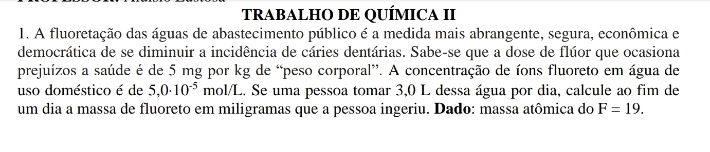 TRABALHO DE QUÍMICA II 
1. A fluoretação das águas de abastecimento público é a medida mais abrangente, segura, econômica e 
democrática de se diminuir a incidência de cáries dentárias. Sabe-se que a dose de flúor que ocasiona 
prejuízos a saúde é de 5 mg por kg de “peso corporal”. A concentração de íons fluoreto em água de 
uso doméstico é de 5,0· 10^(-5) mol/L. Se uma pessoa tomar 3,0 L dessa água por dia, calcule ao fim de 
um dia a massa de fluoreto em miligramas que a pessoa ingeriu. Dado: massa atômica do F=19.