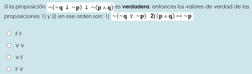 Si la proposición sim (sim qdownarrow sim p)downarrow sim (pwedge q) es verdadera, entonces los valores de verdad de las
proposiciones 1) y 2) en ese orden son: 1) sim (sim q_ vee sim p)2)(pwedge q)rightarrow sim p
F F
V V
V F
FV