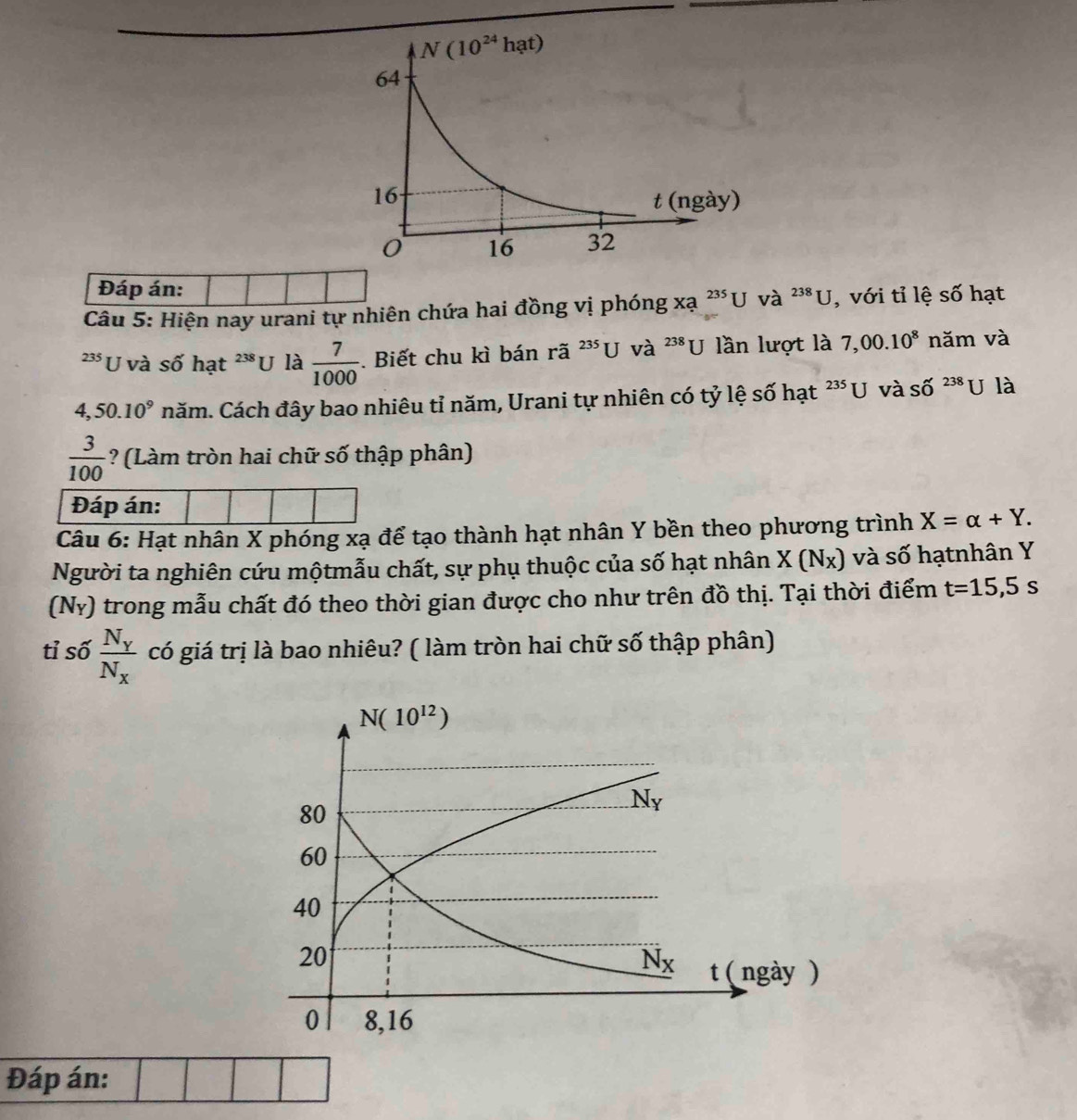 Đáp án:
Câu 5: Hiện nay urani tự nhiên chứa hai đồng vị phóng xa^(235)Uva^(23J) , với tỉ lệ số hạt
235 U và số hạt 238 U là  7/1000 .. Biết chu kì bán rã ^235U và 238 U lần lượt là 7,00.10^8 năm và
4,50.10^9 năm. Cách đây bao nhiêu tỉ năm, Urani tự nhiên có tỷ lệ số hạt 235[J và Shat O^((238)U là
frac 3)100 ? (Làm tròn hai chữ số thập phân)
Đáp án:
Câu 6: Hạt nhân X phóng xạ để tạo thành hạt nhân Y bền theo phương trình X=alpha +Y.
Người ta nghiên cứu mộtmẫu chất, sự phụ thuộc của số hạt nhân X(N_X) và số hạtnhân Y
(Nỷ) trong mẫu chất đó theo thời gian được cho như trên đồ thị. Tại thời điểm t=15,5s
tỉ số frac N_YN_X có giá trị là bao nhiêu? ( làm tròn hai chữ số thập phân)
Đáp án: