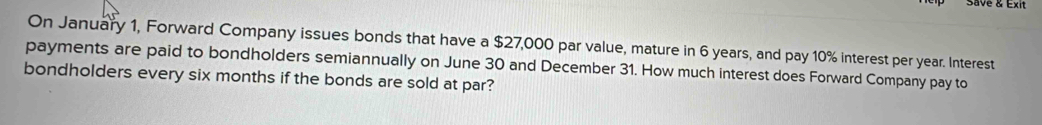 Save & Exit 
On January 1, Forward Company issues bonds that have a $27,000 par value, mature in 6 years, and pay 10% interest per year. Interest 
payments are paid to bondholders semiannually on June 30 and December 31. How much interest does Forward Company pay to 
bondholders every six months if the bonds are sold at par?
