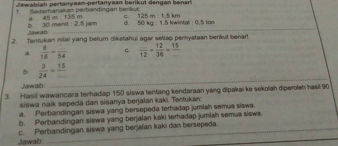 Jawablah pertanyaan-pertanyaan berikut dengan benar! 
1. Sederhanakan perbandingan berikut: 
a. 45 m : 135 m
C. 125m:1,5km
_ 
b. 30 menit : 2,5 jam d. 50kg:1,5 kwinta 1:0,5 ton 
Jawab: 
2. Tentukan nilai yang belum diketahui agar setiap pernyataan berikut benar! 
a.  6/18 = (...)/54 
C.  (...)/12 = 12/36 = 15/... 
_ 
b.  3/24 = 15/... 
Jawab: 
3. Hasil wawancara terhadap 150 siswa tentang kendaraan yang dipakai ke sekolah diperoleh hasil 90
siswa naik sepeda dan sisanya berjalan kaki. Tentukan: 
a. Perbandingan siswa yang bersepeda terhadap jumlah semua siswa. 
b. Perbandingan siswa yang berjalan kaki terhadap jumlah semua siswa. 
_ 
c. Perbandingan siswa yang berjalan kaki dan bersepeda. 
Jawab: