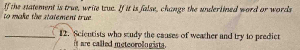 If the statement is true, write true. If it is false, change the underlined word or words 
to make the statement true. 
_12. Scientists who study the causes of weather and try to predict 
it are called meteorologists.