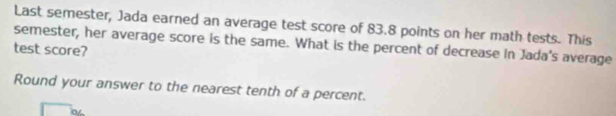 Last semester, Jada earned an average test score of 83.8 points on her math tests. This 
semester, her average score is the same. What is the percent of decrease in Jada's average 
test score? 
Round your answer to the nearest tenth of a percent.