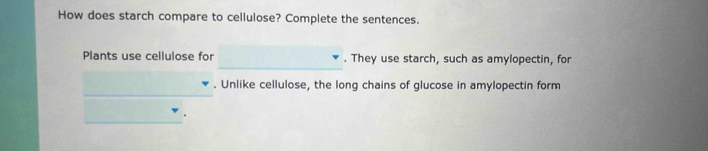 How does starch compare to cellulose? Complete the sentences. 
Plants use cellulose for . They use starch, such as amylopectin, for 
__ 
. Unlike cellulose, the long chains of glucose in amylopectin form 
_