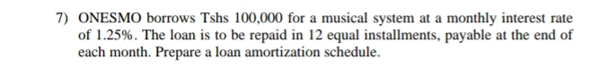 ONESMO borrows Tshs 100,000 for a musical system at a monthly interest rate 
of 1.25%. The loan is to be repaid in 12 equal installments, payable at the end of 
each month. Prepare a loan amortization schedule.