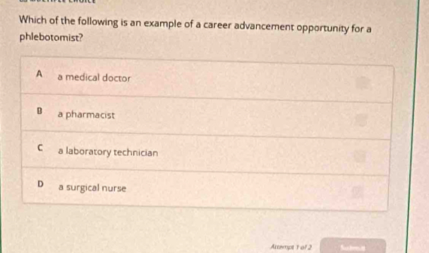 Which of the following is an example of a career advancement opportunity for a
phlebotomist?
A a medical doctor
a pharmacist
C a laboratory technician
D a surgical nurse
Attempt 1 of 2 Su brtt