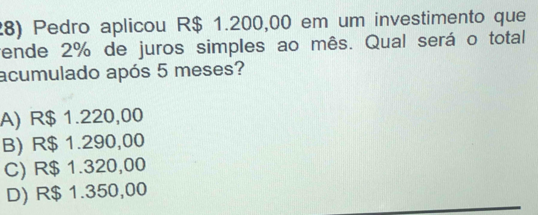 Pedro aplicou R$ 1.200,00 em um investimento que
ende 2% de juros simples ao mês. Qual será o total
acumulado após 5 meses?
A) R$ 1.220,00
B) R$ 1.290,00
C) R$ 1.320,00
D) R$ 1.350,00