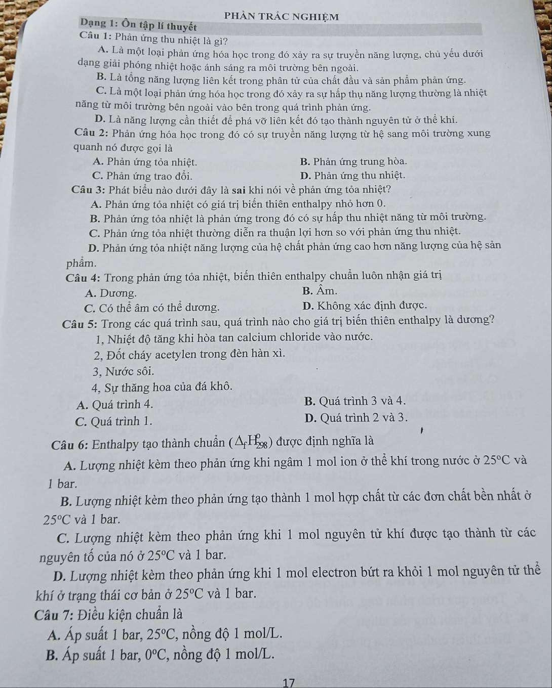 phản trÁc nghiệm
Dạng 1: Ôn tập lí thuyết
Câu 1: Phản ứng thu nhiệt là gì?
A. Là một loại phản ứng hóa học trong đó xảy ra sự truyền năng lượng, chủ yếu dưới
dạng giải phóng nhiệt hoặc ánh sáng ra môi trường bên ngoài.
B. Là tổng năng lượng liên kết trong phân tử của chất đầu và sản phẩm phản ứng.
C. Là một loại phản ứng hóa học trong đó xảy ra sự hấp thụ năng lượng thường là nhiệt
năng từ môi trường bên ngoài vào bên trong quá trình phản ứng.
D. Là năng lượng cần thiết để phá vỡ liên kết đó tạo thành nguyên tử ở thể khí.
Câu 2: Phản ứng hóa học trong đó có sự truyền năng lượng từ hệ sang môi trường xung
quanh nó được gọi là
A. Phản ứng tỏa nhiệt. B. Phản ứng trung hòa.
C. Phản ứng trao đổi. D. Phản ứng thu nhiệt.
Câu 3: Phát biểu nào dưới đây là sai khi nói về phản ứng tỏa nhiệt?
A. Phản ứng tỏa nhiệt có giá trị biến thiên enthalpy nhỏ hơn 0.
B. Phản ứng tỏa nhiệt là phản ứng trong đó có sự hấp thu nhiệt năng từ môi trường.
C. Phản ứng tỏa nhiệt thường diễn ra thuận lợi hơn so với phản ứng thu nhiệt.
D. Phản ứng tỏa nhiệt năng lượng của hệ chất phản ứng cao hơn năng lượng của hệ sản
phẩm.
Câu 4: Trong phản ứng tỏa nhiệt, biến thiên enthalpy chuẩn luôn nhận giá trị
A. Dương. B. Âm.
C. Có thể âm có thể dương. D. Không xác định được.
Câu 5: Trong các quá trình sau, quá trình nào cho giá trị biến thiên enthalpy là dương?
1, Nhiệt độ tăng khi hòa tan calcium chloride vào nước.
2, Đốt cháy acetylen trong đèn hàn xì.
3, Nước sôi.
4, Sự thăng hoa của đá khô.
A. Quá trình 4. B. Quá trình 3 và 4.
C. Quá trình 1. D. Quá trình 2 và 3.
Câu 6: Enthalpy tạo thành chuẩn (△ _fH_(298)^0) ) được định nghĩa là
A. Lượng nhiệt kèm theo phản ứng khi ngâm 1 mol ion ở thể khí trong nước ở 25°C và
1 bar.
B. Lượng nhiệt kèm theo phản ứng tạo thành 1 mol hợp chất từ các đơn chất bền nhất ở
25°C và 1 bar.
C. Lượng nhiệt kèm theo phản ứng khi 1 mol nguyên tử khí được tạo thành từ các
nguyên tố của nó ở 25°C và 1 bar.
D. Lượng nhiệt kèm theo phản ứng khi 1 mol electron bứt ra khỏi 1 mol nguyên tử thể
khí ở trạng thái cơ bản ở 25°C và 1 bar.
Câu 7: Điều kiện chuẩn là
A. Áp suất 1 bar, 25°C , nồng độ 1 mol/L.
B. Áp suất 1 bar, 0^oC , nồng độ 1 mol/L.
17