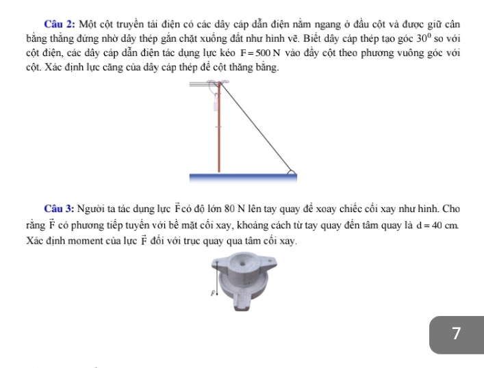 Cầâu 2: Một cột truyền tải điện có các dây cáp dẫn điện nằm ngang ở đầu cột và được giữ cân 
bằng thắng đứng nhờ dây thép gắn chặt xuống đất như hình vẽ. Biết dây cáp thép tạo góc 30° so với 
cột điện, các dây cáp dẫn điện tác dụng lực kéo F=500N vào đầy cột theo phương vuông góc với 
cột. Xác định lực căng của dây cáp thép để cột thăng bằng. 
Câu 3: Người ta tác dụng lực Fcó độ lớn 80 N lên tay quay để xoay chiếc cối xay như hình. Cho 
rằng vector r có phương tiếp tuyến với bề mặt cối xay, khoảng cách từ tay quay đến tâm quay là d=40cm
Xác định moment của lực vector F đổối với trục quay qua tâm cối xay. 
j 
7