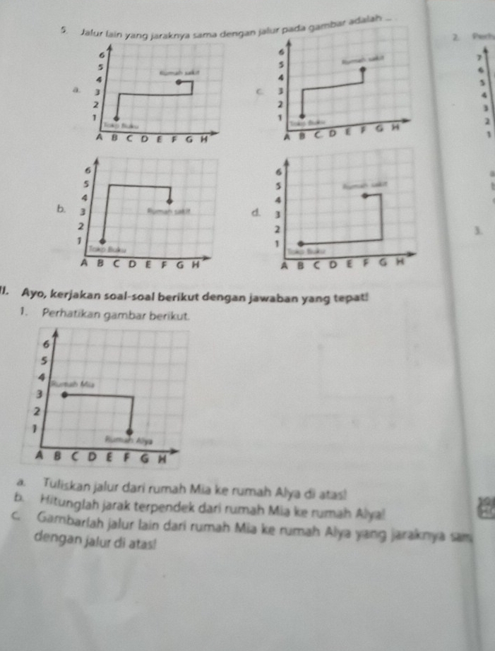 Jalur lain yang jaraknya sama dengan jalur pada gambar adalah ... 
2. Pert
6
6
5
4 Kümah sakn s Rumal sako
7
6
4
s 
a. 
C 3
4
2
2
3
1
1
2
A B C D E F G H A B D F G 54
1
6
6
a
5
5 lmals sakit
4
4
b. 3 Suman sak it d. 3
2
2
3. 
1 
Tako Baku 
1 
Bk 
A B C D E F G H A B C D E F G H 
II. Ayo, kerjakan soal-soal berikut dengan jawaban yang tepat! 
1. Perhatikan gambar berikut. 
a. Tuliskan jalur dari rumah Mia ke rumah Alya di atas! 
b. Hitunglah jarak terpendek dari rumah Mia ke rumah Alyal 
c. Gambarlah jalur lain dari rumah Mia ke rumah Alya yang jaraknya sam 
dengan jalur di atas!