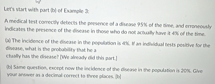 Let's start with part (b) of Example 3: 
A medical test correctly detects the presence of a disease 95% of the time, and erroneously 
indicates the presence of the disease in those who do not actually have it 4% of the time. 
(a) The incidence of the disease in the population is 4%. If an individual tests positive for the 
disease, what is the probability that he a 
ctually has the disease? [We already did this part.] 
(b) Same question, except now the incidence of the disease in the population is 20%. Give 
your answer as a decimal correct to three places. [b]