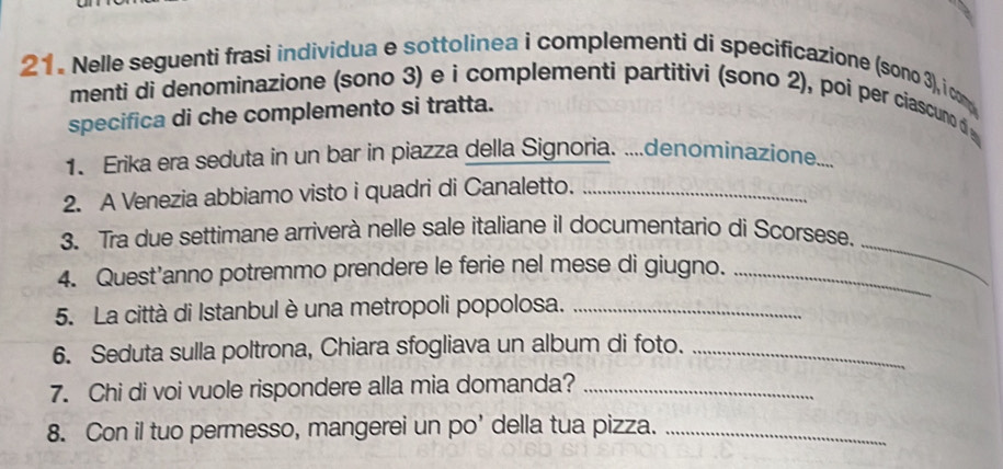 Nelle seguenti frasi individua e sottolinea i complementi di specificazione (sono 3), i com 
menti di denominazione (sono 3) e i complementi partitivi (sono 2), poi per ciascuno d 
specifica di che complemento si tratta. 
1. Erika era seduta in un bar in piazza della Signoria. ....denominazione.... 
2. A Venezia abbiamo visto i quadri di Canaletto._ 
_ 
3. Tra due settimane arriverà nelle sale italiane il documentario di Scorsese. 
4. Quest’anno potremmo prendere le ferie nel mese di giugno._ 
5. La città di Istanbul è una metropoli popolosa._ 
6. Seduta sulla poltrona, Chiara sfogliava un album di foto._ 
7. Chi di voi vuole rispondere alla mia domanda?_ 
8. Con il tuo permesso, mangerei un po' della tua pizza._