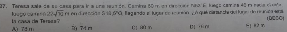 Teresa sale de su casa para ir a una reunión. Camina 60 m en dirección N53°E , luego camina 46 m hacia el este,
luego camina 22sqrt(10)m en dirección S18,6°O , llegando al lugar de reunión. ¿A qué distancia del lugar de reunión está
la casa de Teresa? (DECO)
A) 78 m B) 74 m C) 80 m D) 76 m E) 82 m