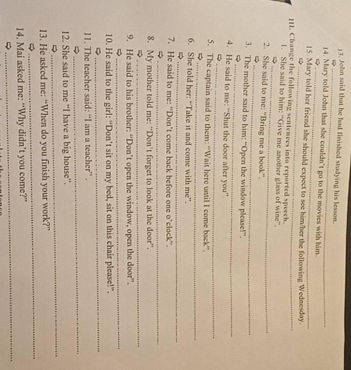 ]3. John said that he had finished studying his lesson. 
_ 
_ 
14. Mary told John that she couldn't go to the movies with him. 
_ 
15. Mary told her friend she should expect to see him/her the following Wednesday. 
111. Change the following sentences into reported speech. 
_ 
1. She said to him: “Give me another glass of wine”. 
_ 
2. She said to me: “Bring me a book”. 
_ 
3. The mother said to him; “Open the window please!”. 
_ 
4. He said to me: “Shut the door after you” 
_ 
5. The captain said to them: “Wait here until I come back”. 
6. She told her: “Take it and come with me”. 
_ 
7. He said to me: “Don’t come back before one o’clock”. 
_ 
8. My mother told me: “Don’t forget to look at the door”. 
_ 
9. He said to his brother: “Don’t open the window, open the door”. 
_ 
_ 
10. He said to the girl: “Don’t sit on my bed, sit on this chair please!”. 
11. The teacher said: “I am a teacher” . 
_ 
12. She said to me “I have a big house”. 
_ 
_ 
_ 
13. He asked me: “When do you finish your work?” 
_ 
14. Mai asked me: “Why didn’t you come?”