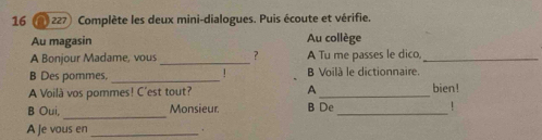 16 @ 227 Complète les deux mini-dialogues. Puis écoute et vérifie. 
Au magasin Au collège 
A Bonjour Madame, vous _？ A Tu me passes le dico,_ 
! 
B Des pommes, _B Voilà le dictionnaire. 
A Voilà vos pommes! C'est tout? A_ bien! 
_ 
B Oui, Monsieur. B De_ ! 
A Je vous en_ 
.