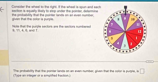 Consider the wheel to the right. If the wheel is spun and each 
section is equally likely to stop under the pointer, determine 
the probability that the pointer lands on an even number, 
given that the color is purple. 8 9 10
Note that the purple sectors are the sectors numbered 7 u
9, 11, 4, 6, and 7
6 12
5 1
4 2
3
The probability that the pointer lands on an even number, given that the color is purple, is □ . 
(Type an integer or a simplified fraction.)