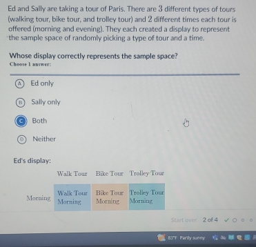 Ed and Sally are taking a tour of Paris. There are 3 different types of tours
(walking tour, bike tour, and trolley tour) and 2 different times each tour is
offered (morning and evening). They each created a display to represent
'the sample space of randomly picking a type of tour and a time.
Whose display correctly represents the sample space?
Choose I answer:
A Ed only
Sally only
C Both
D Neither
Ed's display:
Walk Tour Bike Tour Trolley Tour
Walk Tour Bike Tour Trolley Tour
Morning Morning Morning Morning
Start over 2 of 4
8.3"F Partly sunny