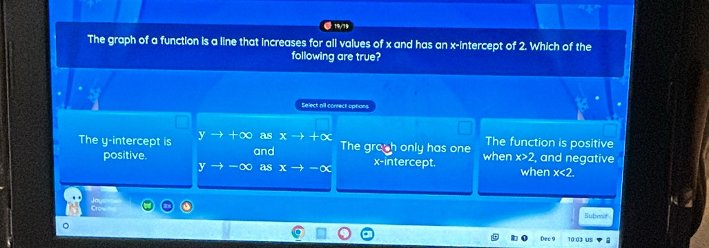 19/19
The graph of a function is a line that increases for all values of x and has an x-intercept of 2. Which of the
following are true?
Select all correct options
The function is positive
The y-intercept is yto +∈fty as xto +∈fty The grosh only has one when x>2 and negative
positive. and
x-intercept.
y -∞ as x when x<2</tex>. 
Submir
Dec 9 10:0ɔ us A