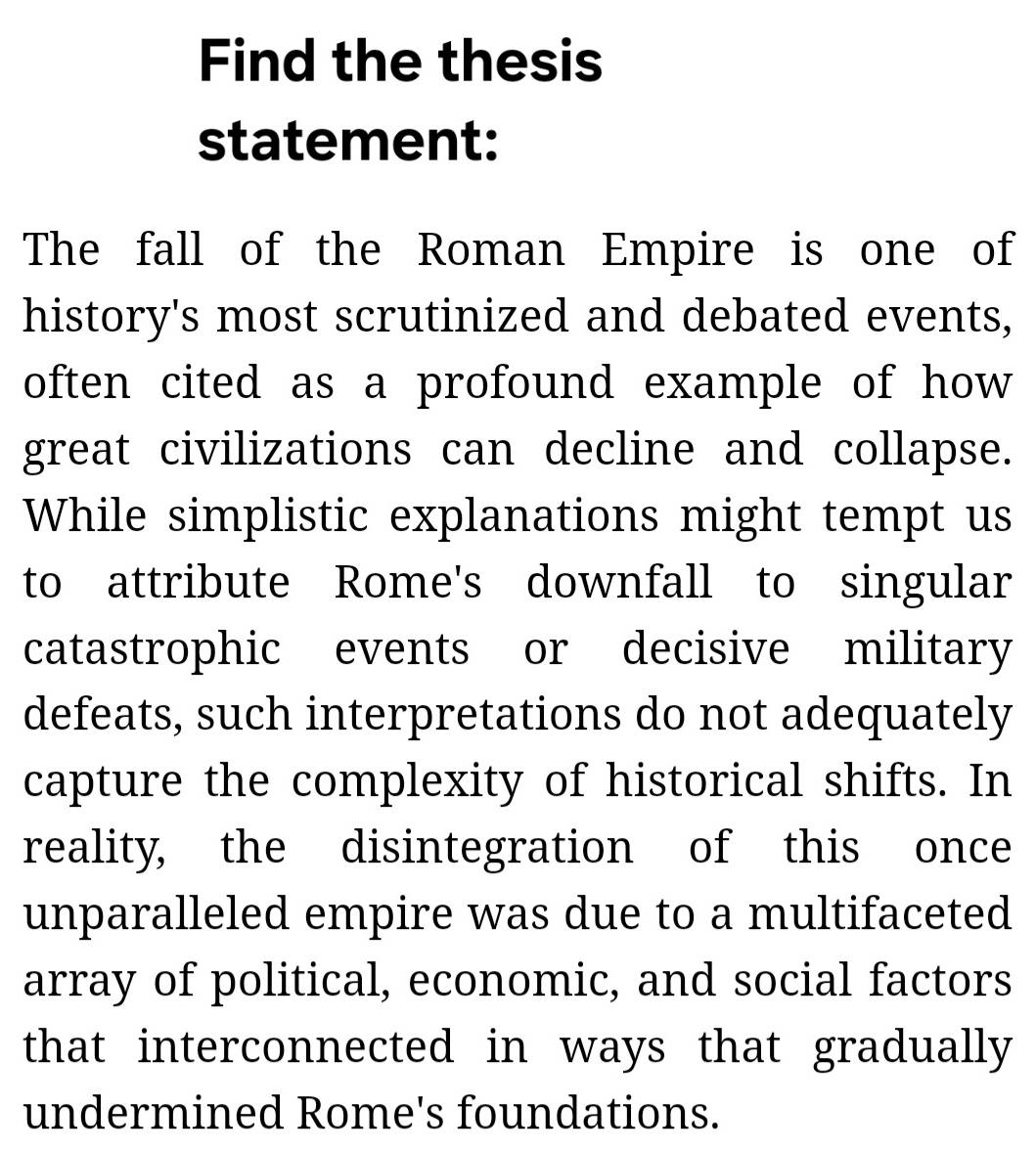 Find the thesis 
statement: 
The fall of the Roman Empire is one of 
history's most scrutinized and debated events, 
often cited as a profound example of how 
great civilizations can decline and collapse. 
While simplistic explanations might tempt us 
to attribute Rome's downfall to singular 
catastrophic events or decisive military 
defeats, such interpretations do not adequately 
capture the complexity of historical shifts. In 
reality, the disintegration of this once 
unparalleled empire was due to a multifaceted 
array of political, economic, and social factors 
that interconnected in ways that gradually 
undermined Rome's foundations.