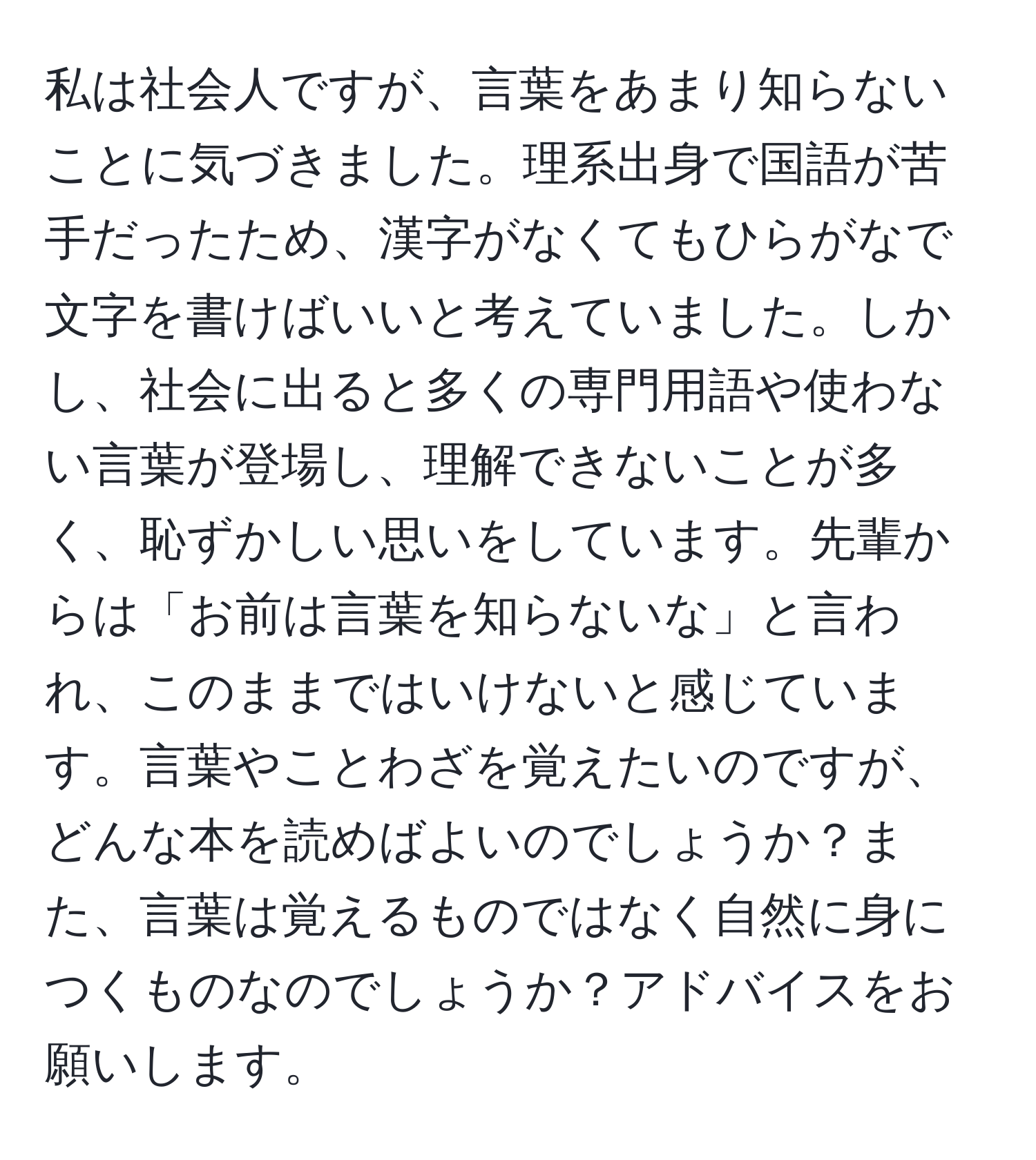 私は社会人ですが、言葉をあまり知らないことに気づきました。理系出身で国語が苦手だったため、漢字がなくてもひらがなで文字を書けばいいと考えていました。しかし、社会に出ると多くの専門用語や使わない言葉が登場し、理解できないことが多く、恥ずかしい思いをしています。先輩からは「お前は言葉を知らないな」と言われ、このままではいけないと感じています。言葉やことわざを覚えたいのですが、どんな本を読めばよいのでしょうか？また、言葉は覚えるものではなく自然に身につくものなのでしょうか？アドバイスをお願いします。