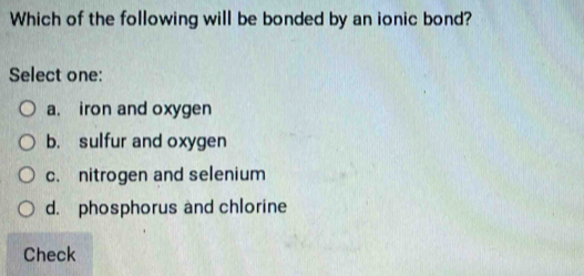 Which of the following will be bonded by an ionic bond?
Select one:
a. iron and oxygen
b. sulfur and oxygen
c. nitrogen and selenium
d. phosphorus and chlorine
Check