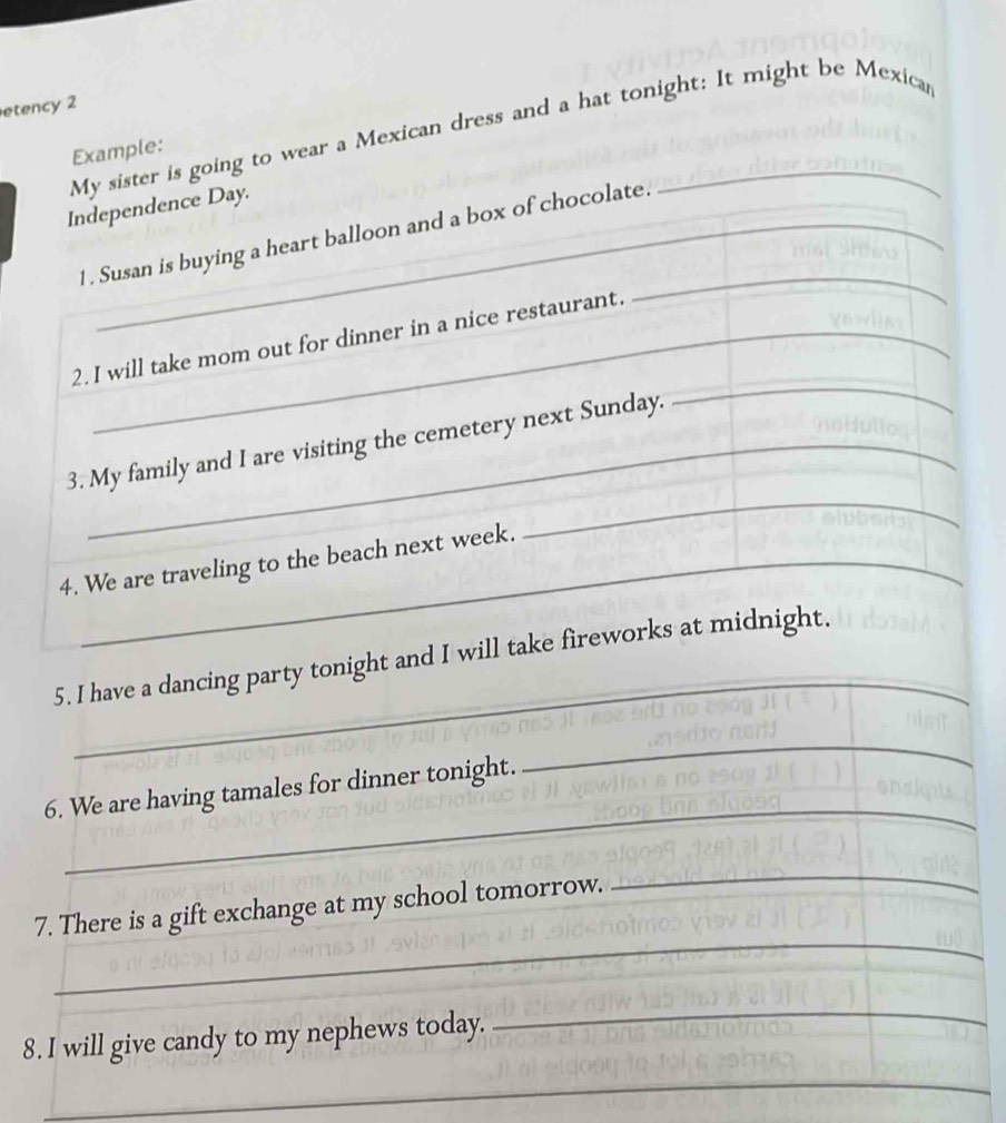 etency 2 
My sister is going to wear a Mexican dress and a hat tonight: It might be Mexicar 
Example: 
Independence Day. 
_ 
1 . Susan is buying a heart balloon and a box of chocolate. 
_ 
2. I will take mom out for dinner in a nice restaurant. 
3. My family and I are visiting the cemetery next Sunday. 
4. We are traveling to the beach next week. 
_ 
_ 
5. I have a dancing party tonight and I will take fireworks at midnight. 
_ 
6. We are having tamales for dinner tonight. 
_ 
_ 
7. There is a gift exchange at my school tomorrow. 
_ 
8. I will give candy to my nephews today. 
_ 
_