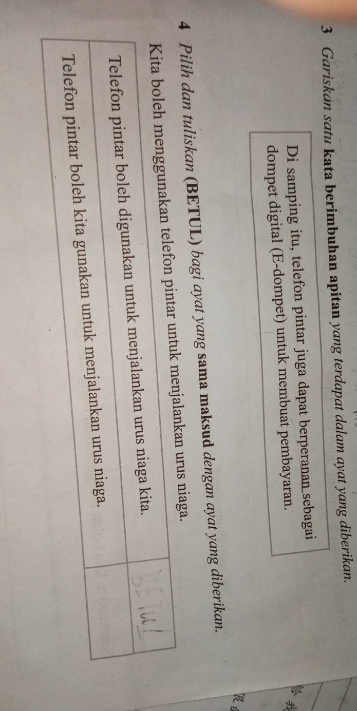 Gariskan satu kata berimbuhan apitan yang terdapat dalam ayat yang diberikan. 
Di samping itu, telefon pintar juga dapat berperanan sebagai 
dompet digital (E-dompet) untuk membuat pembayaran. 

R 
4 Pilih dan tuliskan (BETUL) bagi ayat yang sama maksud dengan ayat yang diberikan. 
rus niaga.