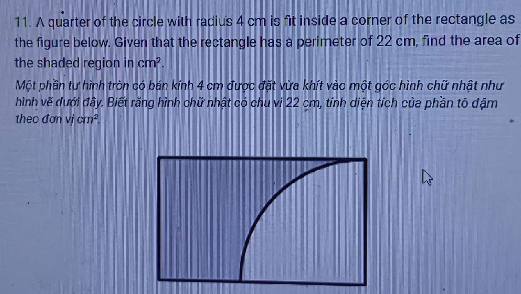 A quarter of the circle with radiu's 4 cm is fit inside a corner of the rectangle as 
the figure below. Given that the rectangle has a perimeter of 22 cm, find the area of 
the shaded region in cm^2. 
Một phần tư hình tròn có bán kính 4 cm được đặt vừa khít vào một góc hình chữ nhật như 
hình vẽ dưới đây. Biết rằng hình chữ nhật có chu vi 22 cm, tính diện tích của phần tô đậm 
theo đơn vjcm^2.