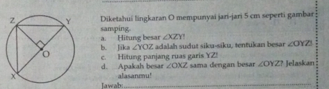 Diketahui lingkaran O mempunyai jari-jari 5 cm seperti gambar 
samping. 
a. Hitung besar ∠ XZY!
b. Jika ∠ YOZ Z adalah sudut siku-siku, tentukan besar ∠ OYZI
c. Hitung panjang ruas garis YZ! 
d. Apakah besar ∠ OXZ sama dengan besar ∠ OYZ ? Jelaskan 
alasanmu! 
Jawab:_