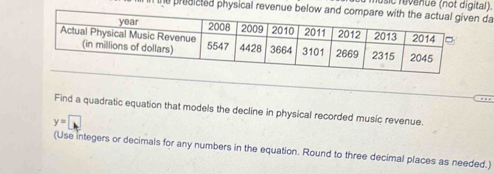 music revenue (not digital). 
the predicted physical revenue below andn da 
Find a quadratic equation that models the decline in physical recorded music revenue.
y=□
(Use integers or decimals for any numbers in the equation. Round to three decimal places as needed.)