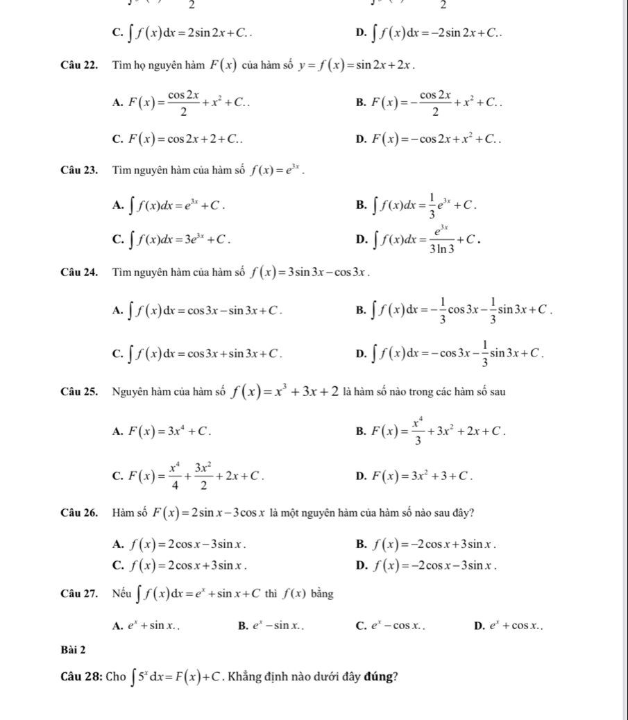 2
2
C. ∈t f(x)dx=2sin 2x+C.. ∈t f(x)dx=-2sin 2x+C..
D.
Câu 22. Tìm họ nguyên hàm F(x) của hàm số y=f(x)=sin 2x+2x.
A. F(x)= cos 2x/2 +x^2+C.. F(x)=- cos 2x/2 +x^2+C..
B.
C. F(x)=cos 2x+2+C.. D. F(x)=-cos 2x+x^2+C..
Câu 23. Tìm nguyên hàm của hàm số f(x)=e^(3x).
A. ∈t f(x)dx=e^(3x)+C.
B. ∈t f(x)dx= 1/3 e^(3x)+C.
C. ∈t f(x)dx=3e^(3x)+C.
D. ∈t f(x)dx= e^(3x)/3ln 3 +C.
Câu 24. Tìm nguyên hàm của hàm số f(x)=3sin 3x-cos 3x.
A. ∈t f(x)dx=cos 3x-sin 3x+C. B. ∈t f(x)dx=- 1/3 cos 3x- 1/3 sin 3x+C.
C. ∈t f(x)dx=cos 3x+sin 3x+C. D. ∈t f(x)dx=-cos 3x- 1/3 sin 3x+C.
Câu 25. Nguyên hàm của hàm số f(x)=x^3+3x+2 là hàm số nào trong các hàm số sau
A. F(x)=3x^4+C. B. F(x)= x^4/3 +3x^2+2x+C.
C. F(x)= x^4/4 + 3x^2/2 +2x+C. D. F(x)=3x^2+3+C.
Câu 26. Hàm số F(x)=2sin x-3cos x là một nguyên hàm của hàm số nào sau đây?
A. f(x)=2cos x-3sin x. B. f(x)=-2cos x+3sin x.
C. f(x)=2cos x+3sin x. D. f(x)=-2cos x-3sin x.
Câu 27. Nếu ∈t f(x)dx=e^x+sin x+C thì f(x) bằng
A. e^x+sin x.. B. e^x-sin x.. C. e^x-cos x.. D. e^x+cos x..
Bài 2
Câu 28: Cho ∈t 5^xdx=F(x)+C. Khẳng định nào dưới đây đúng?