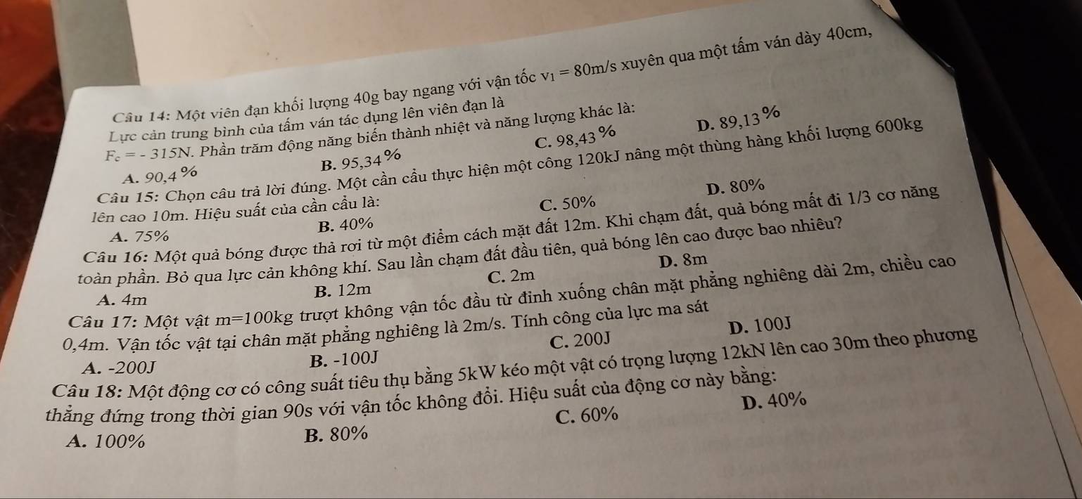 Một viên đạn khối lượng 40g bay ngang với vận tốc v_1=80m/s s xuyên qua một tấm ván dày 40cm,
Lực cản trung bình của tấm ván tác dụng lên viên đạn là
C. 98,43% D. 89,13 %
F_c=-315N 1. Phần trăm động năng biến thành nhiệt và năng lượng khác là:
Câu 15: Chọn câu trả lời đúng. l cần cầu thực hiện một công 120kJ nâng một thùng hàng khối lượng 600kg
B. 95,3
A. 90,4 %
D. 80%
lên cao 10m. Hiệu suất của cần cầu là:
A. 75% B. 40% C. 50%
Câu 16: Một quả bóng được thả rơi từ một điểm cách mặt đất 12m. Khi chạm đất, quả bóng mất đi 1/3 cơ năng
toàn phần. Bỏ qua lực cản không khí. Sau lần chạm đất đầu tiên, quả bóng lên cao được bao nhiêu?
Câu 17: : Một vật m=100kg trượt không vận tốc đầu từ đinh xuống chân mặt phẳng nghiêng dài 2m, chiều cao
A. 4m
B. 12m C. 2m D. 8m
0,4m. Vận tốc vật tại chân mặt phẳng nghiêng là 2m/s. Tính công của lực ma sát
B. -100J C. 200J D. 100J
Câu 18: Một động cơ có công suất tiêu thụ bằng 5kW kéo một vật có trọng lượng 12kN lên cao 30m theo phương A. -200J
thẳng đứng trong thời gian 90s với vận tốc không đổi. Hiệu suất của động cơ này bằng:
A. 100% B. 80% C. 60% D. 40%