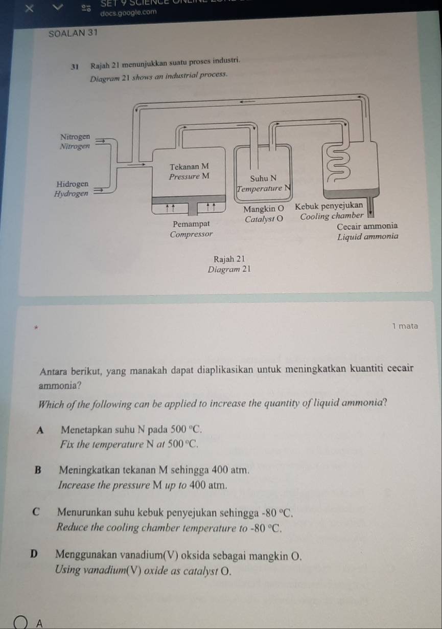 SET 9 SCIENCE O
docs.google.com
SOALAN 31
31 Rajah 21 menunjukkan suatu proses industri.
Diagram 21 shows an industrial process.
1 mata
Antara berikut, yang manakah dapat diaplikasikan untuk meningkatkan kuantiti cecair
ammonia?
Which of the following can be applied to increase the quantity of liquid ammonia?
A Menetapkan suhu N pada 500°C. 
Fix the temperature N at 500°C.
B Meningkatkan tekanan M sehingga 400 atm.
Increase the pressure M up to 400 atm.
C Menurunkan suhu kebuk penyejukan sehingga -80°C. 
Reduce the cooling chamber temperature to -80°C.
D Menggunakan vanadium(V) oksida sebagai mangkin O.
Using vanadium(V) oxide as catalyst O.
A